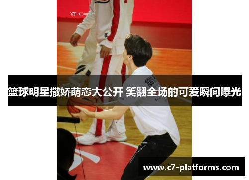 篮球明星撒娇萌态大公开 笑翻全场的可爱瞬间曝光